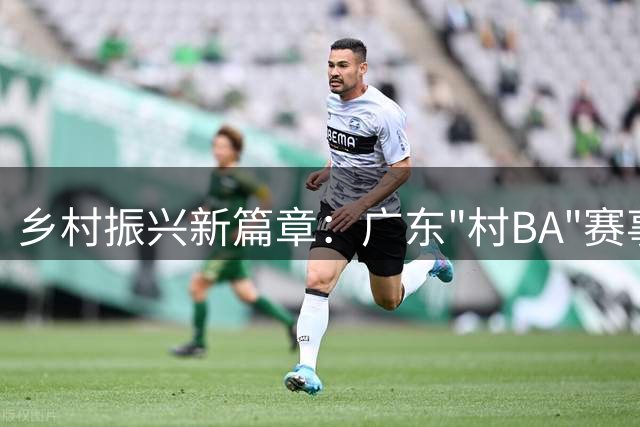 乡村振兴新篇章：广东"村BA"赛事点燃乡村体育热情