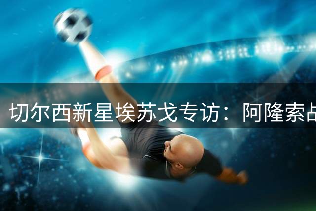 切尔西新星埃苏戈专访：阿隆索战术点拨助我突破 伤病阴霾已散尽