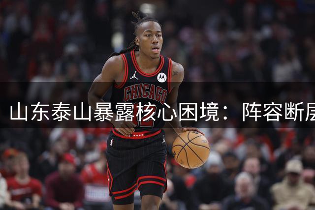 山东泰山暴露核心困境：阵容断层引发连锁反应