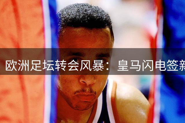 欧洲足坛转会风暴：皇马闪电签新星 尤文连揽两将