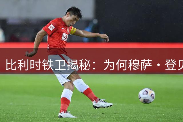 比利时铁卫揭秘：为何穆萨·登贝莱是他职业生涯的最佳搭档