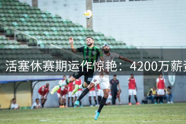 活塞休赛期运作惊艳：4200万薪资空间+投射升级