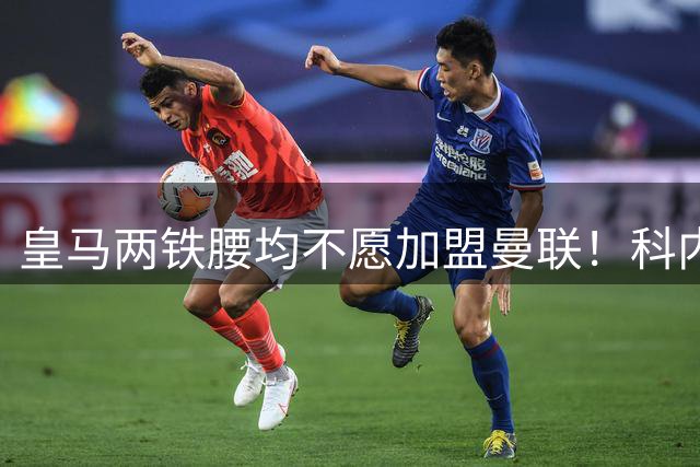皇马两铁腰均不愿加盟曼联！科内是第一候补目标，拉爵仍继续等待