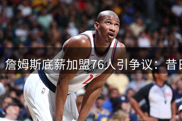 詹姆斯底薪加盟76人引争议：昔日巨星今朝境遇折射NBA残酷现实