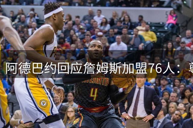 阿德巴约回应詹姆斯加盟76人：尊重选择但赛场见真章