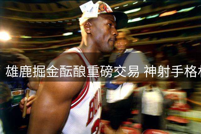 雄鹿掘金酝酿重磅交易 神射手格林或成沃特森转会筹码