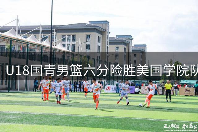 U18国青男篮六分险胜美国学院队 双星合砍32分率队逆转
